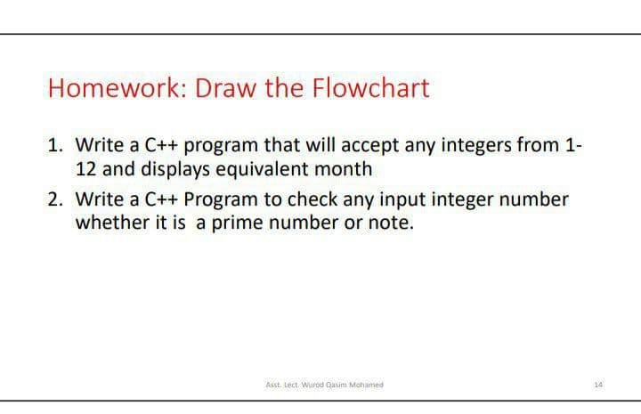 Homework: Draw the Flowchart
1. Write a C++ program that will accept any integers from 1-
12 and displays equivalent month
2. Write a C++ Program to check any input integer number
whether it is a prime number or note.
Asst. Lect. Wurod Qasim Mohamed
14
