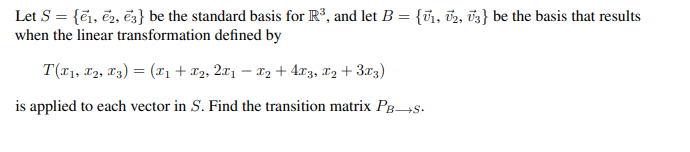 Let S = {1, 2, 3} be the standard basis for R³, and let B = {₁, 2, 3} be the basis that results
when the linear transformation defined by
T(T₁, T2, T3) = (T1₁ + x2, 2x1 − X2 + 4x3, x₂ + 3x3)
is applied to each vector in S. Find the transition matrix PB→S.