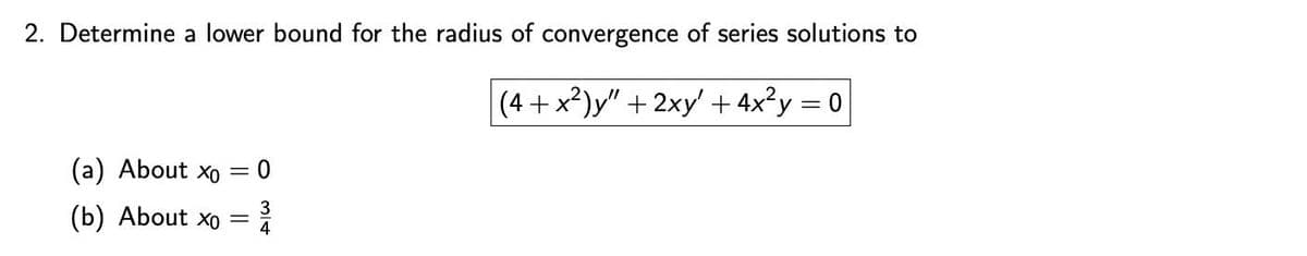 2. Determine a lower bound for the radius of convergence of series solutions to
(4+x²)y" + 2xy' + 4x²y = 0
(a) About xo
= 0
(b) About Xo =
4