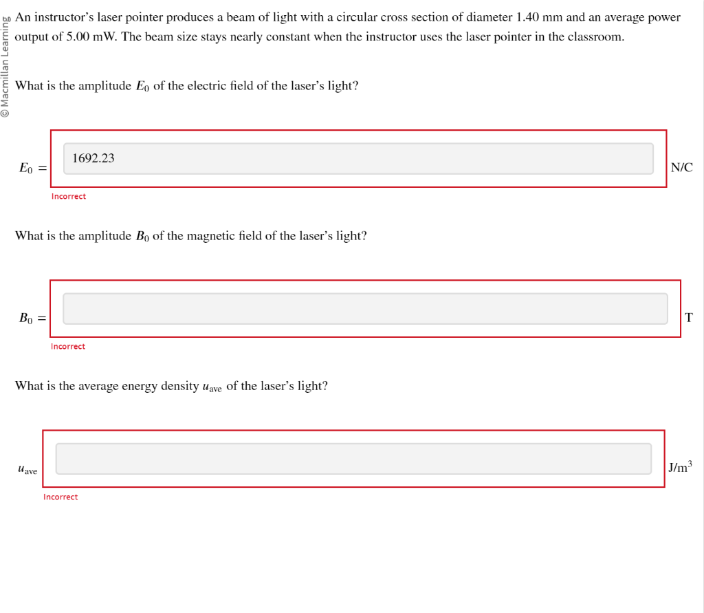 bo An instructor's laser pointer produces a beam of light with a circular cross section of diameter 1.40 mm and an average power
output of 5.00 mW. The beam size stays nearly constant when the instructor uses the laser pointer in the classroom.
Ⓒ
What is the amplitude Eo of the electric field of the laser's light?
Eo =
Bo =
1692.23
What is the amplitude Bo of the magnetic field of the laser's light?
Incorrect
lave
Incorrect
What is the average energy density uave of the laser's light?
Incorrect
N/C
T
J/m³