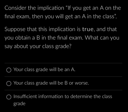 Consider the implication "If you get an A on the
final exam, then you will get an A in the class".
Suppose that this implication is true, and that
you obtain a B in the final exam. What can you
say about your class grade?
Your class grade will be an A.
Your class grade will be B or worse.
O Insufficient information to determine the class
grade