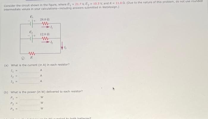 Consider the circuit shown in the figure, where &, 21.7 V, E₂ = 10.3 V, and R 11.00. (Due to the nature of this problem, do not use rounded
intermediate values in your calculations-including answers submitted in WebAssign.)
€₁
13
www
R
28.00
www
P3
12.00
(a) What is the current (in A) in each resistor?
A
1₁
A
A
www
½
(b) What is the power (in W) delivered to each resistor?
W
W
W
y both hatteries?