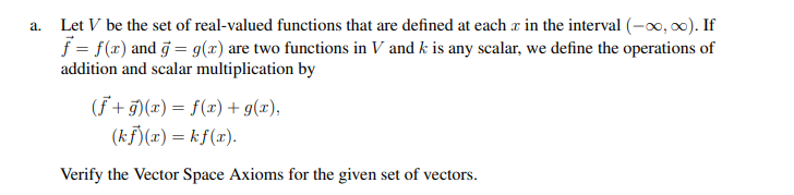 a. Let V be the set of real-valued functions that are defined at each x in the interval (-∞, ∞). If
f = f(x) and g = g(x) are two functions in V and k is any scalar, we define the operations of
addition and scalar multiplication by
(f+g)(x) = f(x) + g(x),
(kf)(x) = kf(x).
Verify the Vector Space Axioms for the given set of vectors.