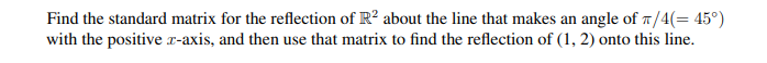 Find the standard matrix for the reflection of R² about the line that makes an angle of π/4(= 45°)
with the positive z-axis, and then use that matrix to find the reflection of (1, 2) onto this line.