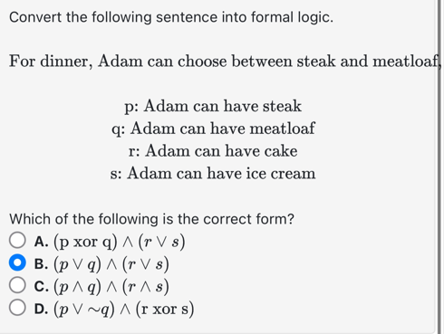 Convert the following sentence into formal logic.
For dinner, Adam can choose between steak and meatloaf
p: Adam can have steak
q: Adam can have meatloaf
r: Adam can have cake
s: Adam can have ice cream
Which of the following is the correct form?
O A. (p xor q) ^ (r Vs)
O B. (p V q) ^ (r Vs)
O c. (p^q) ^ (r^ s)
O D. (p V ~q) ^ (r xor s)