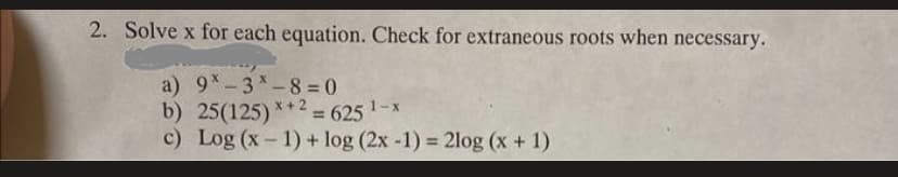 2. Solve x for each equation. Check for extraneous roots when necessary.
a) 9-3*-8=0
b) 25(125)*+2= 625 ¹-x
c) Log (x-1) + log (2x -1) = 2log (x + 1)