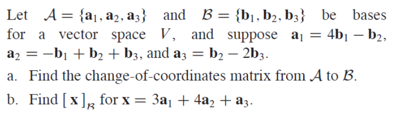 Let A = {a1, a2, a3} and B = {b¡, b2, b3} be bases
for a vector space V, and suppose aj = 4b1 – b2,
a, = -bị + b2 + b3, and az = b2 – 2b3.
a. Find the change-of-coordinates matrix from A to B.
b. Find [x], for x = 3a1 + 4a2 + a3.
