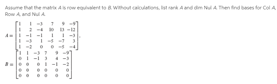 Assume that the matrix A is row equivalent to B. Without calculations, list rank A and dim Nul A. Then find bases for Col A,
Row A, and Nul A.
9 -9
13 -12
1 -3
-5 -7
1 -3
-4
10
A = |1 -1 -1
1
1 -3
1 -2
3
0 -5
9 -9"
4 -3
-4
1 1 -3 7
0 1 -1 3
B = |0 0
-2
