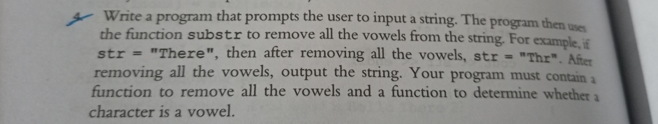 4 Write a program that prompts the user to input a string. The program then use
the function substr to remove all the vowels from the string. For example if
str = "There", then after removing all the vowels, str = "Thr". After
removing all the vowels, output the string. Your program must contain a
function to remove all the vowels and a function to determine whether a
character is a vowel.
