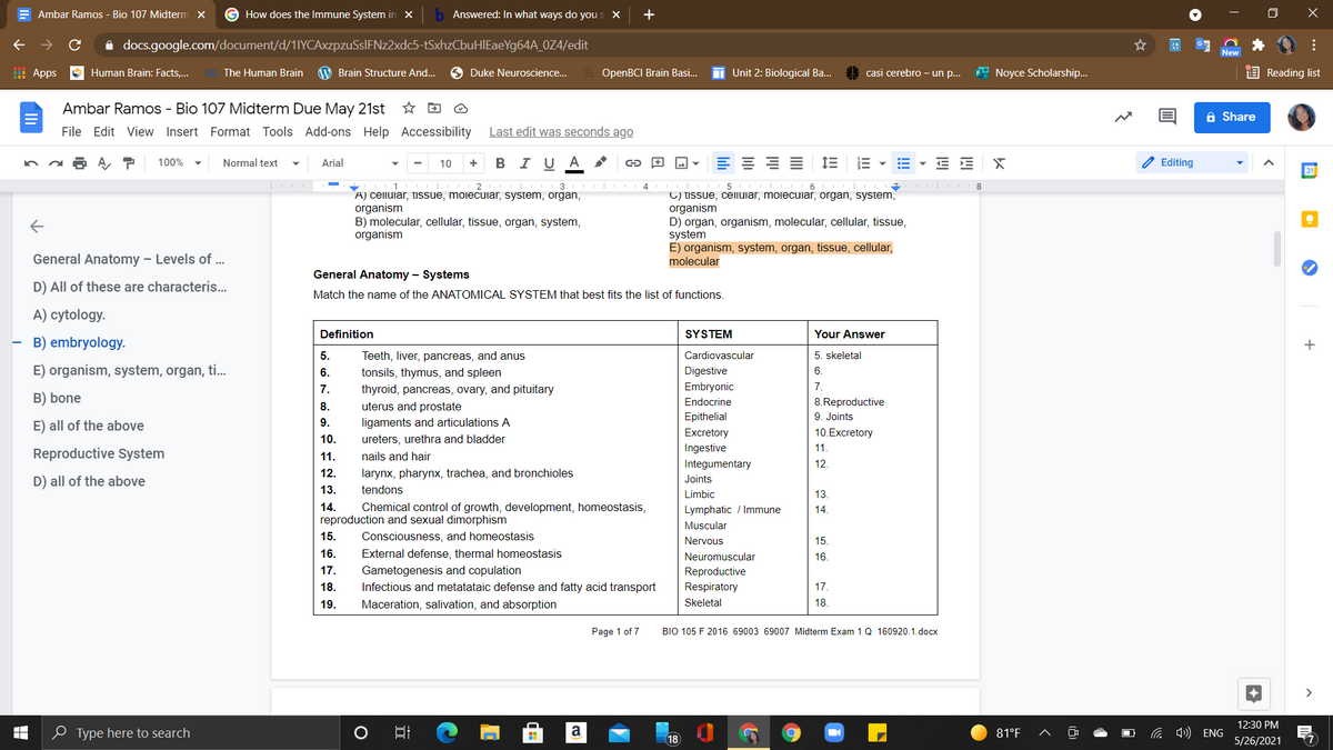 E Ambar Ramos - Bio 107 Midterm x
G How does the Immune System in X
b Answered: In what ways do you s X
+
i docs.google.com/document/d/1IYCAxzpzuSslFNz2xdc5-tSxhzCbuHIEaeYg64A_0Z4/edit
New
I Apps
Human Brain: Facts,...
The Human Brain
W Brain Structure And..
O Duke Neuroscience..
OpenBCI Brain Basi...
Unit 2: Biological Ba..
casi cerebro - un p..
* Noyce Scholarship...
E Reading list
Ambar Ramos - Bio 107 Midterm Due May 21st
A Share
File Edit View Insert Format Tools Add-ons Help Accessibility
Last edit was seconds ago
100%
Normal text
Arial
10
B IU A
E E
Editing
31
1
3
5
A) celluiar, tissue, moiecuilar, system, organ,
organism
B) molecular, cellular, tissue, organ, system,
organism
C) tissue, celuiar, moiecuiar, organ, system,
organism
D) organ, organism, molecular, cellular, tissue,
system
E) organism, system, organ, tissue, cellular,
molecular
General Anatomy – Levels of ...
General Anatomy – Systems
D) All of these are characteris...
Match the name of the ANATOMICAL SYSTEM that best fits the list of functions.
A) cytology.
Definition
SYSTEM
Your Answer
B) embryology.
5.
Teeth, liver, pancreas, and anus
Cardiovascular
5. skeletal
E) organism, system, organ, ti.
6.
tonsils, thymus, and spleen
Digestive
6.
7.
thyroid, pancreas, ovary, and pituitary
Embryonic
7.
B) bone
Endocrine
8.Reproductive
uterus and prostate
ligaments and articulations A
8.
Epithelial
9. Joints
9.
E) all of the above
Excretory
10.Excretory
10.
ureters, urethra and bladder
Ingestive
11.
Reproductive System
11.
nails and hair
Integumentary
12.
12.
larynx, pharynx, trachea, and bronchioles
D) all of the above
Joints
13.
tendons
Limbic
13.
14.
Chemical control of growth, development, homeostasis,
Lymphatic / Immune
14
reproduction and sexual dimorphism
Muscular
15.
Consciousness, and homeostasis
Nervous
15
16.
External defense, thermal homeostasis
Neuromuscular
16.
17.
Gametogenesis and copulation
Reproductive
18.
Infectious and metatataic defense and fatty acid transport
Respiratory
17.
19.
Maceration, salivation, and absorption
Skeletal
18.
Page 1 of 7
BIO 105 F 2016 69003 69007 Midterm Exam 1Q 160920.1.docx
>
12:30 PM
0 Type here to search
a
81°F
a 4») ENG
18
5/26/2021
... E
