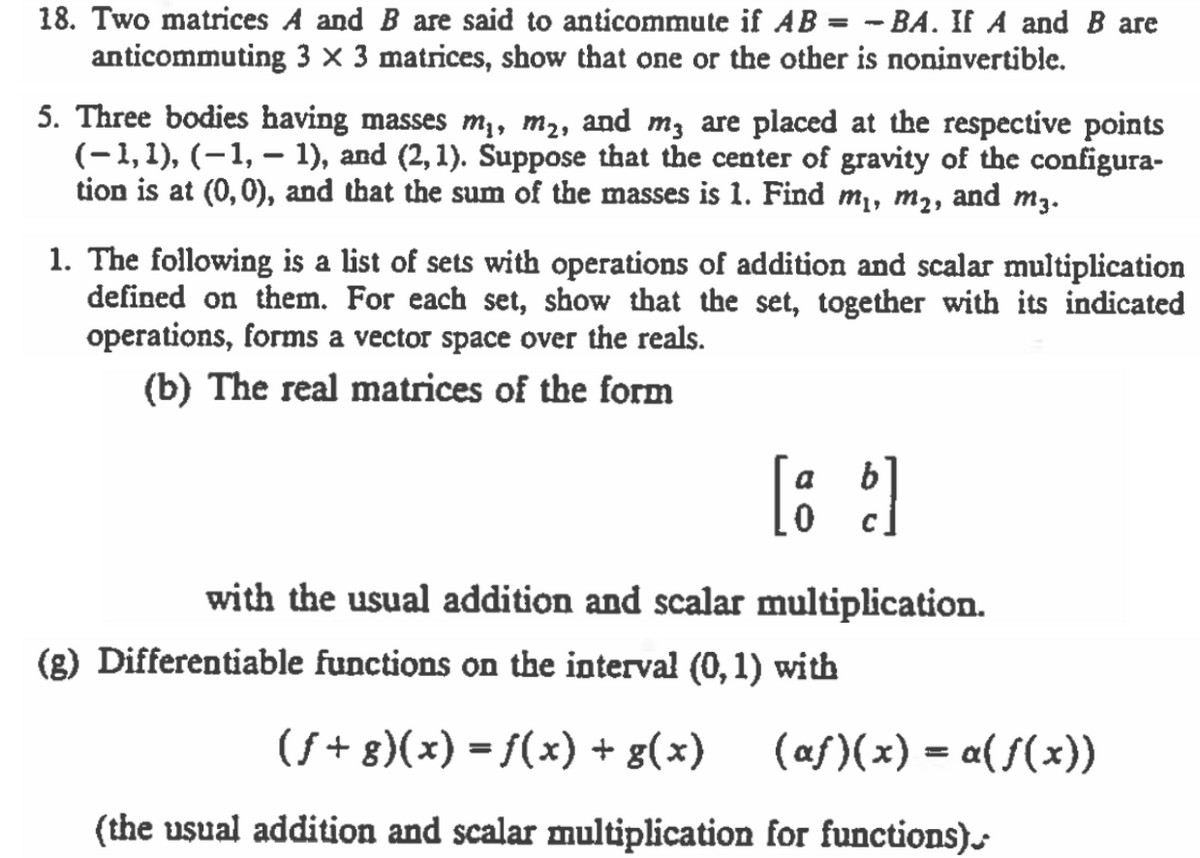 18. Two matrices A and B are said to anticommute if AB = - BA. If A and B are
anticommuting 3 × 3 matrices, show that one or the other is noninvertible.
5. Three bodies having masses m,, m2, and m; are placed at the respective points
(-1,1), (-1, – 1), and (2, 1). Suppose that the center of gravity of the configura-
tion is at (0,0), and that the sum of the masses is 1. Find m1, m2, and m3.
1. The following is a list of sets with operations of addition and scalar multiplication
defined on them. For each set, show that the set, together with its indicated
operations, forms a vector space over the reals.
(b) The real matrices of the form
[: :]
with the usual addition and scalar multiplication.
(g) Differentiable functions on the interval (0,1) with
(f + 8)(x) = f(x) + g(x)
(af)(x) = a( f(x))
(the usual addition and scalar multiplication for functions)
