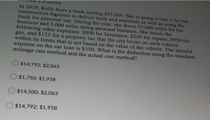 2(2 points)
In 2019, Kelly buys a truck costing $35,000. She is going to use it for her
construction business to deliver tools and materials as well as using the
truck for personal use. During the year, she drove 25,000 miles for her
business and 5,000 miles doing personal business. She incurs the
following other expenses: $800 for Insurance, $250 for repairs, $950 for
gas, and $125 for a property tax that the city levies on each vehicle
within its limits that is not based on the value of the vehicle. The interest
expense on the car loan is $350, What is the deduction using the standard
mileage rate method and the actual cost method?
$14,792; $2,063
O $1,750; $1,958
$14,500; $2,063
$14,792; $1,958
