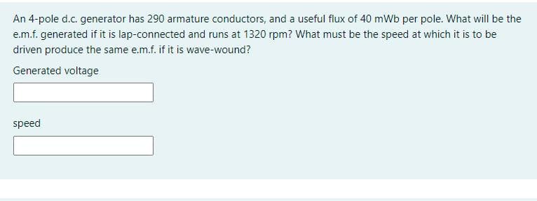 An 4-pole d.c. generator has 290 armature conductors, and a useful flux of 40 mWb per pole. What will be the
e.m.f. generated if it is lap-connected and runs at 1320 rpm? What must be the speed at which it is to be
driven produce the same e.m.f. if it is wave-wound?
Generated voltage
speed
