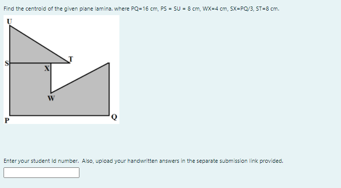 Find the centroid of the given plane lamina. where PQ=16 cm, PS = SU = 8 cm, WX=4 cm, SX=PQ/3, ST=8 cm.
Enter your student Id number. Also, upload your handwritten answers in the separate submission link provided.
