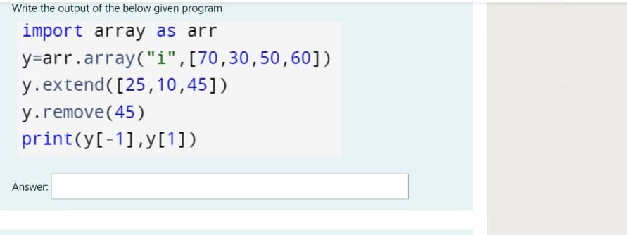 Write the output of the below given program
import array as arr
y=arr.array("i",[70,30,50, 60])
y.extend([25,10,45])
y.remove(45)
print(y[-1],y[1])
Answer:
