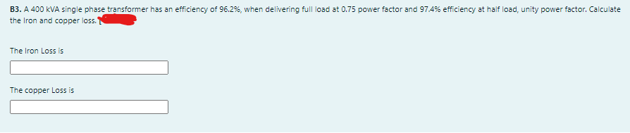 B3. A 400 kVA single phase transformer has an efficiency of 96.2%, when delivering full load at 0.75 power factor and 97.4% efficiency at half load, unity power factor. Calculate
the Iron and copper loss.
The Iron Loss is
The copper Loss is
