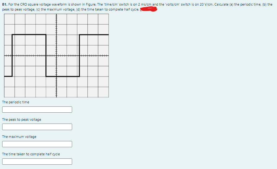 B1. For the CRO square voltage waveform is shown in Figure. The time/cm' switch is on 2 ms/cm and the 'volts/cm' switch is on 20 V/cm. Calculate (a) the periodic time, (b) the
peak to peak voltage, (c) the maximum voltage, (d) the time taken to complete half cycle.
The periodic time
The peak to peak voltage
The maximum voltage
The time taken to complete half cycle
