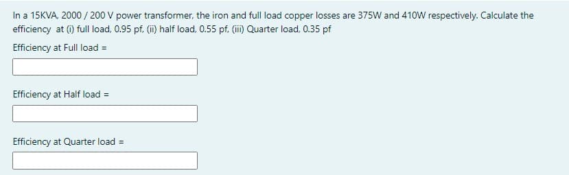 In a 15KVA, 2000 / 200 V power transformer, the iron and full load copper losses are 375W and 410W respectively. Calculate the
efficiency at (i) full load, 0.95 pf. (ii) half load, 0.55 pf, (ii) Quarter load, 0.35 pf
Efficiency at Full load =
Efficiency at Half load =
Efficiency at Quarter load =
