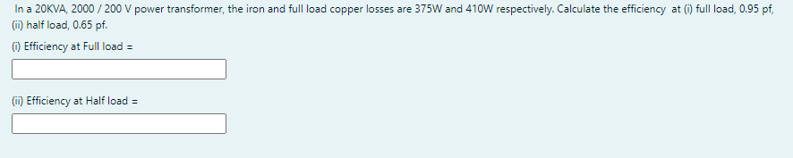 In a 20KVA, 2000 / 200 V power transformer, the iron and full load copper losses are 375W and 410W respectively. Calculate the efficiency at (i) full load, 0.95 pf,
(i) half load, 0.65 pf.
) Efficiency at Full load =
(ii) Efficiency at Half load =
