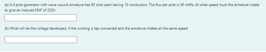 (a) A 4 pole generator with wave wound armature has 85 slots each having 10 conductors. The flux per pole is 26 mWb. At what speed must the armature rotate
to give an induced EMF of 220V.
(b) What will be the voltage developed, if the winding is lap connected and the armature rotates at the same speed
