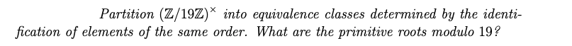 Partition (Z/19Z)* into equivalence classes determined by the identi-
fication of elements of the same order. What are the primitive roots modulo 19?
