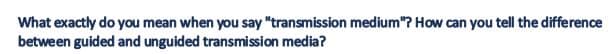 What exactly do you mean when you say "transmission medium"? How can you tell the difference
between guided and unguided transmission media?
