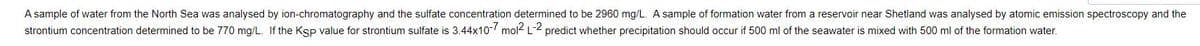 A sample of water from the North Sea was analysed by ion-chromatography and the sulfate concentration determined to be 2960 mg/L. A sample of formation water from a reservoir near Shetland was analysed by atomic emission spectroscopy and the
strontium concentration determined to be 770 mg/L. If the Ksp value for strontium sulfate is 3.44x10- mol- L-2 predict whether precipitation should occur if 500 ml of the seawater is mixed with 500 ml of the formation water.
