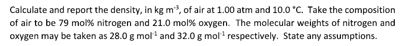 Calculate and report the density, in kg m-³, of air at 1.00 atm and 10.0 °C. Take the composition
of air to be 79 mol% nitrogen and 21.0 mol% oxygen. The molecular weights of nitrogen and
oxygen may be taken as 28.0 g mol-¹ and 32.0 g mol-¹ respectively. State any assumptions.