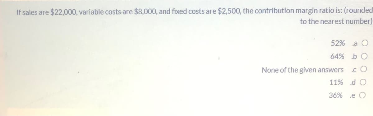 If sales are $22,000, variable costs are $8,000, and fixed costs are $2,500, the contribution margin ratio is: (rounded
to the nearest number)
52%
.a O
64% b O
None of the given answers
.c O
11% d O
36%
.e O
