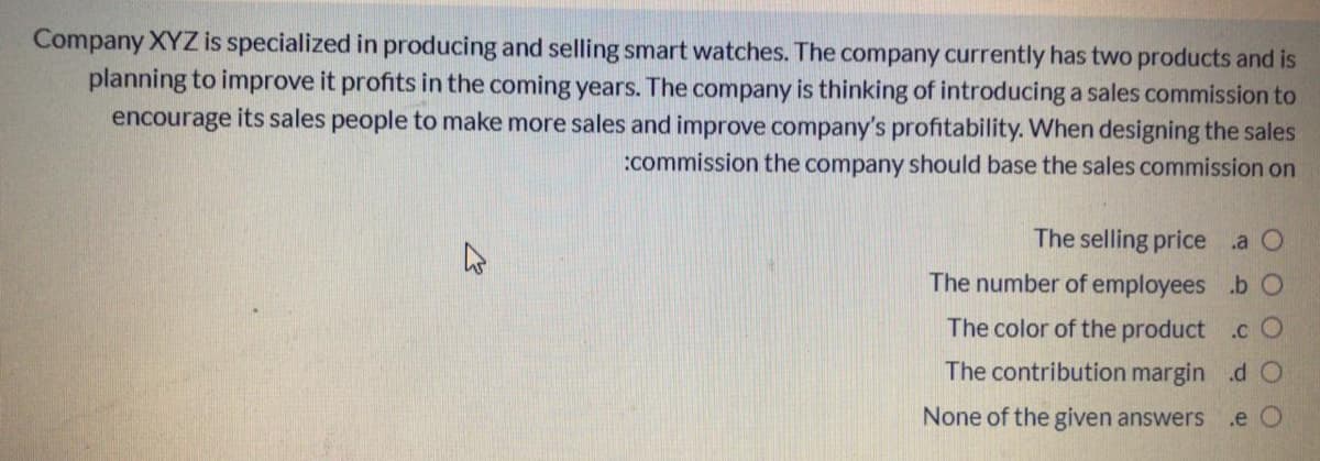 Company XYZ is specialized in producing and selling smart watches. The company currently has two products and is
planning to improve it profits in the coming years. The company is thinking of introducing a sales commission to
encourage its sales people to make more sales and improve company's profitability. When designing the sales
:commission the company should base the sales commission on
The selling price a O
The number of employees .b O
The color of the product .c O
The contribution margin .d O
None of the given answers
.e O
