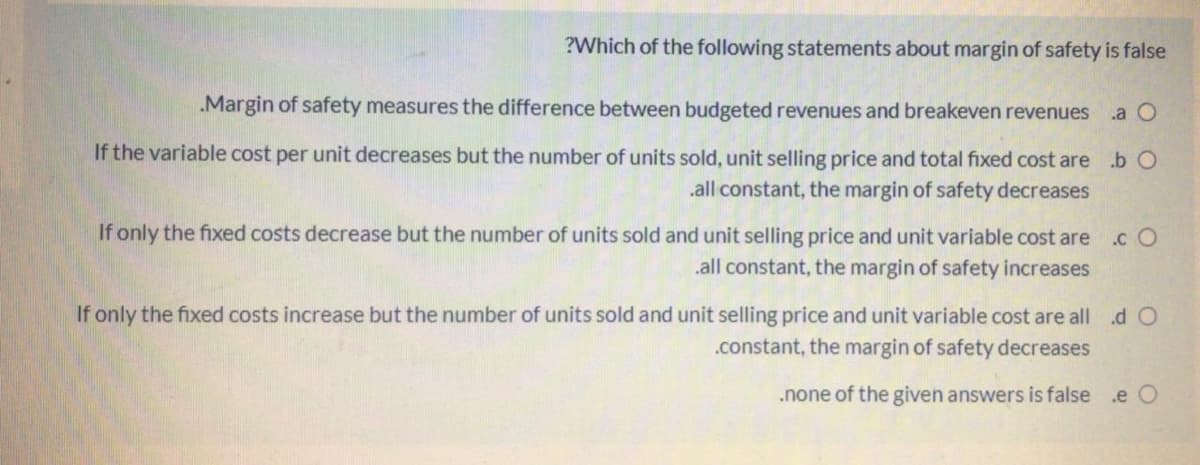 ?Which of the following statements about margin of safety is false
.Margin of safety measures the difference between budgeted revenues and breakeven revenues
.a O
If the variable cost per unit decreases but the number of units sold, unit selling price and total fixed cost are .b O
.all constant, the margin of safety decreases
If only the fixed costs decrease but the number of units sold and unit selling price and unit variable cost are
.c O
.all constant, the margin of safety increases
If only the fixed costs increase but the number of units sold and unit selling price and unit variable cost are all d O
.constant, the margin of safety decreases
.none of the given answers is false .e O
