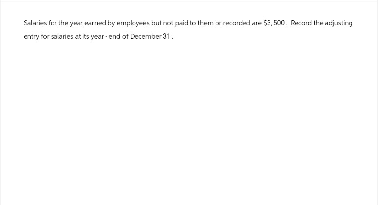 Salaries for the year earned by employees but not paid to them or recorded are $3,500. Record the adjusting
entry for salaries at its year-end of December 31.