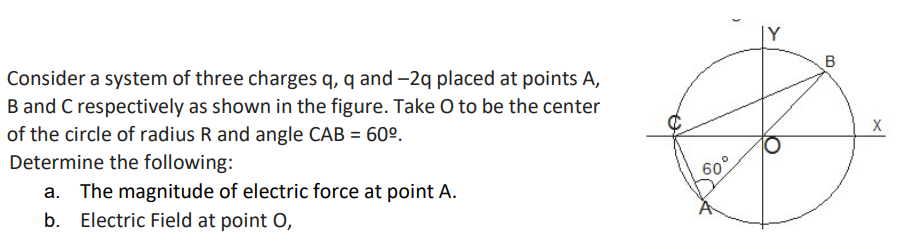 B
Consider a system of three charges q, q and -2q placed at points A,
B and C respectively as shown in the figure. Take O to be the center
of the circle of radius R and angle CAB = 60º.
Determine the following:
60°
a. The magnitude of electric force at point A.
b. Electric Field at point O,
