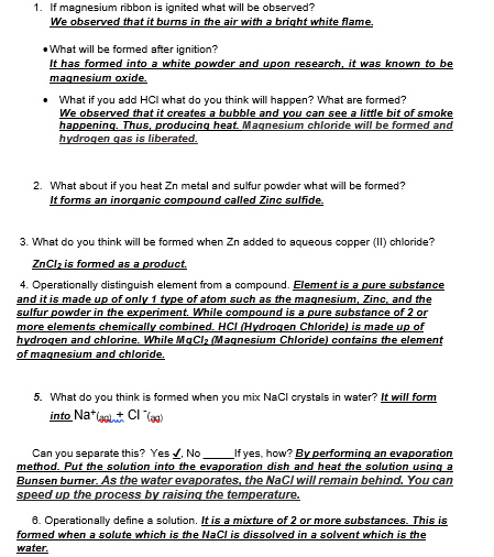 1. If magnesium ribbon is ignited what will be observed?
We observed that it burns in the air with a bright white flame.
• What will be formed after ignition?
It has formed into a white powder and upon research, it was known to be
maqnesium oxide.
• What if you add HCI what do you think will happen? What are formed?
We observed that it creates a bubble and you can see a little bit of smoke
happening. Thus, producing heat. Magnesium chloride will be formed and
hydrogen gas is liberated.
2. What about if you heat Zn metal and sulfur powder what will be formed?
It forms an inorqanic compound called Zinc sulfide.
3. What do you think will be formed when Zn added to aqueous copper (II) chloride?
ZnClz is formed as a product.
4. Operationally distinguish element from a compound. Element is a pure substance
and it is made up of only 1 type of atom such as the magnesium, Zinc, and the
sulfur powder in the experiment. While compound is a pure substance of 2 or
more elements chemically combined. HCI (Hydrogen Chloride) is made up of
hydrogen and chlorine. While MgCla (Magnesium Chloride) contains the element
of magnesium and chloride.
5. What do you think is formed when you mix Nacl crystals in water? It will form
into Na*a CI (a0)
_If yes, how? By performing an evaporation
Can you separate this? Yes , No
method. Put the solution into the evaporation dish and heat the solution using a
Bunsen burner. As the water evaporates, the NaCI will remain behind. You can
speed up the process by raising the temperature.
8. Operationally define a solution. It is a mixture of 2 or more substances. This is
formed when a solute which is the NaCl is dissolved in a solvent which is the
water.
