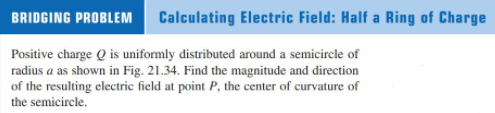 BRIDGING PROBLEM
Calculating Electric Field: Half a Ring of Charge
Positive charge Q is uniformly distributed around a semicircle of
radius a as shown in Fig. 21.34. Find the magnitude and direction
of the resulting electric field at point P, the center of curvature of
the semicircle.
