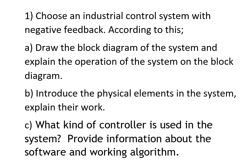 1) Choose an industrial control system with
negative feedback. According to this;
a) Draw the block diagram of the system and
explain the operation of the system on the block
diagram.
b) Introduce the physical elements in the system,
explain their work.
c) What kind of controller is used in the
system? Provide information about the
software and working algorithm.
