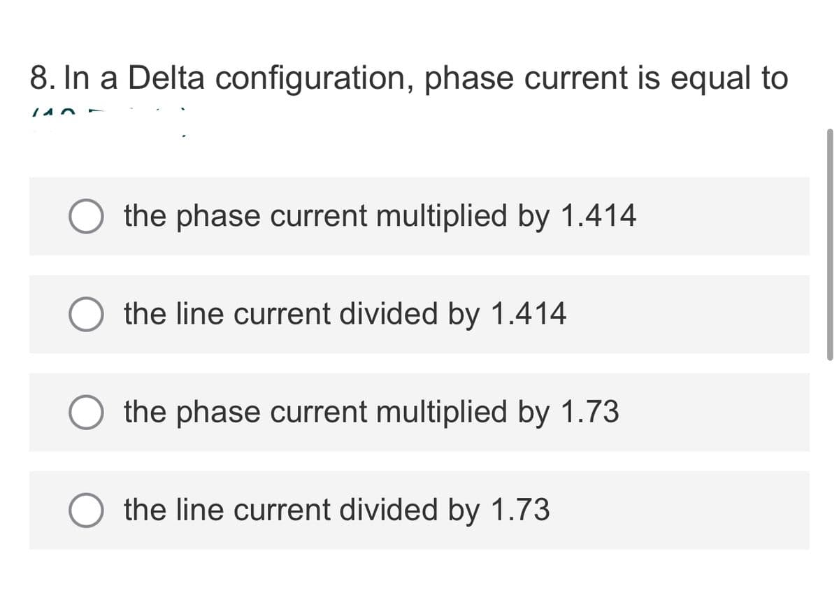 8. In a Delta configuration, phase current is equal to
the phase current multiplied by 1.414
the line current divided by 1.414
the phase current multiplied by 1.73
the line current divided by 1.73