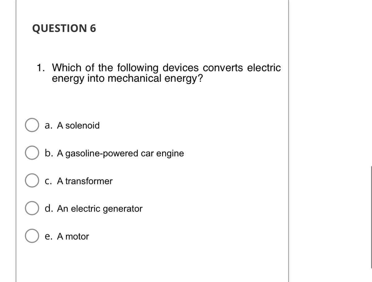 QUESTION 6
1. Which of the following devices converts electric
energy into mechanical energy?
a. A solenoid
b. A gasoline-powered car engine
c. A transformer
d. An electric generator
e. A motor