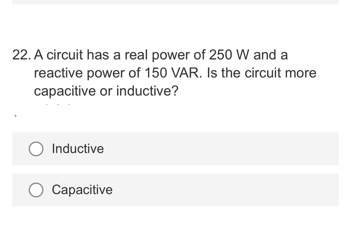 22. A circuit has a real power of 250 W and a
reactive power of 150 VAR. Is the circuit more
capacitive or inductive?
Inductive
Сарacitive
