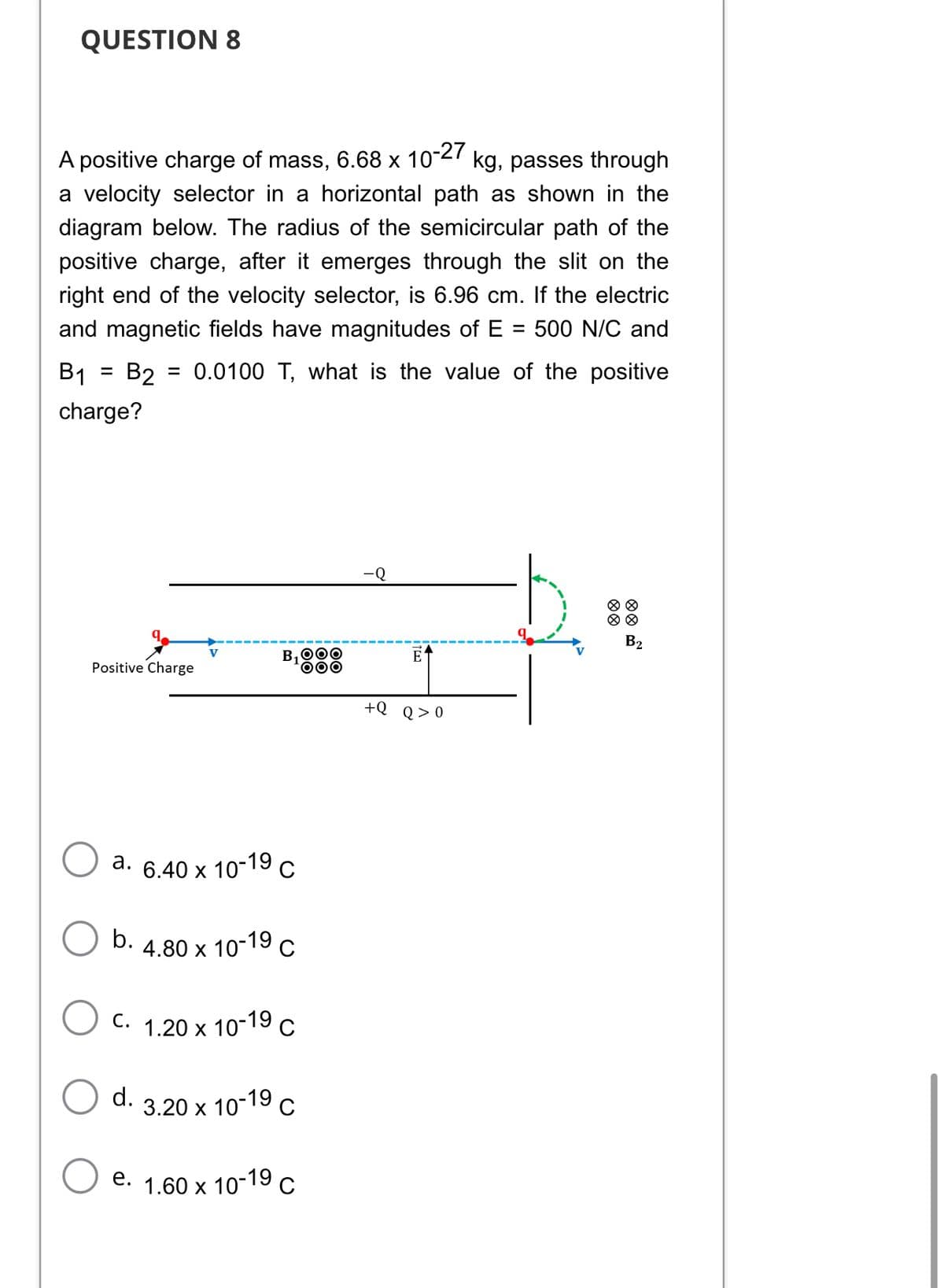 QUESTION 8
A positive charge of mass, 6.68 x 10-27 kg, passes through
a velocity selector in a horizontal path as shown in the
diagram below. The radius of the semicircular path of the
positive charge, after it emerges through the slit on the
right end of the velocity selector, is 6.96 cm. If the electric
and magnetic fields have magnitudes of E = 500 N/C and
= 0.0100 T, what is the value of the positive
B1
=
B2
charge?
B₂
E
B₁OOO
DOO
+Q Q>0
Positive Charge
V
a. 6.40 x 10
-19 C
b.
4.80 x 10-19 C
C.
1.20 x 10-19 C
d. 3.20 x 10-19 C
e. 1.60 × 10-19 C
X