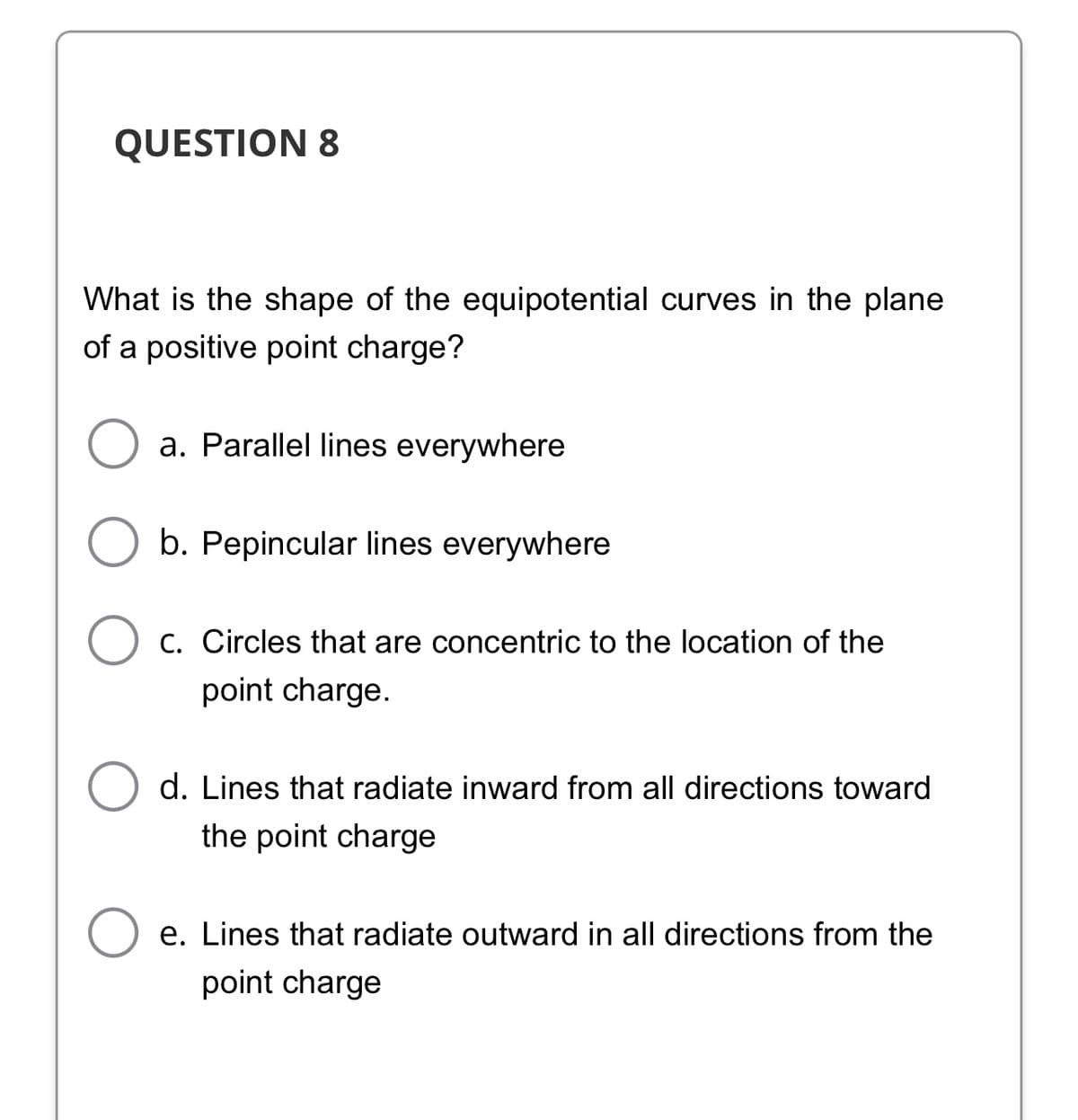 QUESTION 8
What is the shape of the equipotential curves in the plane
of a positive point charge?
a. Parallel lines everywhere
b. Pepincular lines everywhere
O c. Circles that are concentric to the location of the
point charge.
d. Lines that radiate inward from all directions toward
the point charge
e. Lines that radiate outward in all directions from the
point charge
