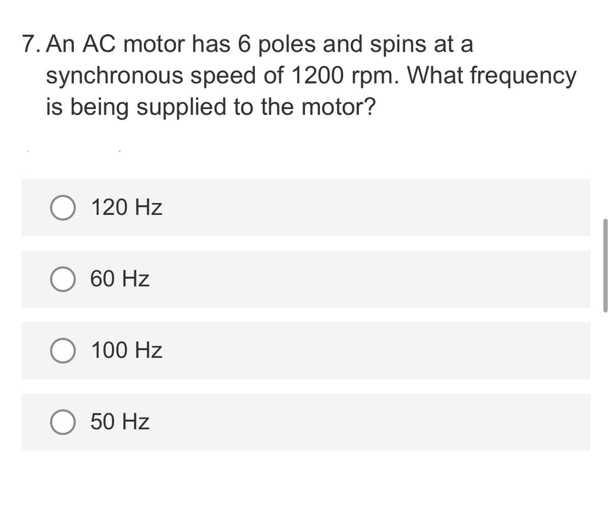 7. An AC motor has 6 poles and spins at a
synchronous speed of 1200 rpm. What frequency
is being supplied to the motor?
120 Hz
60 Hz
100 Hz
50 Hz
