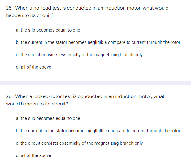 25. When a no-load test is conducted in an induction motor, what would
happen to its circuit?
a. the slip becomes equal to one
b. the current in the stator becomes negligible compare to current through the rotor
c. the circuit consists essentially of the magnetizing branch only
d. all of the above
26. When a locked-rotor test is conducted in an induction motor, what
would happen to its circuit?
a. the slip becomes equal to one
b. the current in the stator becomes negligible compare to current through the rotor
c. the circuit consists essentially of the magnetizing branch only
d. all of the above