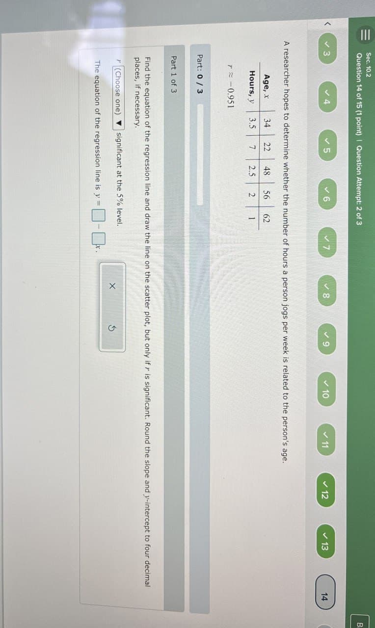 >
=
Sec. 10.2
Question 14 of 15 (1 point) | Question Attempt: 2 of 3
3
✓ 4
✓ 5
✓ 6
✓ 7
✓ 8
✓ 9
✓ 10
11
✓12
13
14
A researcher hopes to determine whether the number of hours a person jogs per week is related to the person's age.
Age, x 34 22 48 56
Hours, y 3.5
7
2.5 2
62
1
r≈ 0.951
Part: 0/3
Part 1 of 3
Find the equation of the regression line and draw the line on the scatter plot, but only if r is significant. Round the slope and y-intercept to four decimal
places, if necessary.
(Choose one) significant at the 5% level.
The equation of the regression line is y =
X
G
B