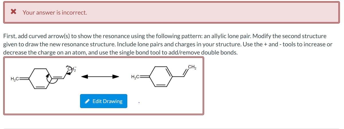 X Your answer is incorrect.
First, add curved arrow(s) to show the resonance using the following pattern: an allylic lone pair. Modify the second structure
given to draw the new resonance structure. Include lone pairs and charges in your structure. Use the + and - tools to increase or
decrease the charge on an atom, and use the single bond tool to add/remove double bonds.
CH2
H,C:
H,C=
Edit Drawing
