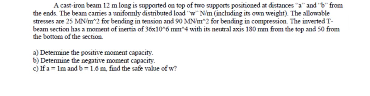 A cast-iron beam 12 m long is supported on top of two supports positioned at distances "a" and "b" from
the ends. The beam carries a unifomly distributed load "w" N/m (including its own weight). The allowable
stresses are 25 MN/m^2 for bending in tension and 90 MN/m^2 for bending in compression. The inverted T-
beam section has a moment of inertia of 36x10^6 mm^4 with its neutral axis 180 mm from the top and 50 from
the bottom of the section.
a) Determine the positive moment capacity.
b) Determine the negative moment capacity.
c) If a = 1m and b = 1.6 m, find the safe value of w?
