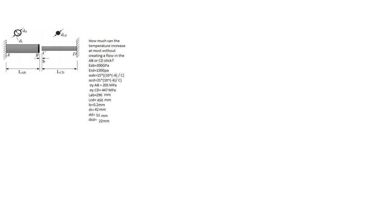 ded
How much can the
'P.
temperature increase
at most without
creating a flow in the
AB or CD stick?
Eab=300GPA
LAR
LCD
Ecd=150Gpa
aab=15*((10^(-6) /C)
acd=21*(10^(-6)/ C)
oy AB = 205 MPa
oy CD= 447 MPa
Lab=290 mm
Lcd= 450 mm
b=0.2mm
di= 42 mm
dd= 52 mm
dcd= 22mm
