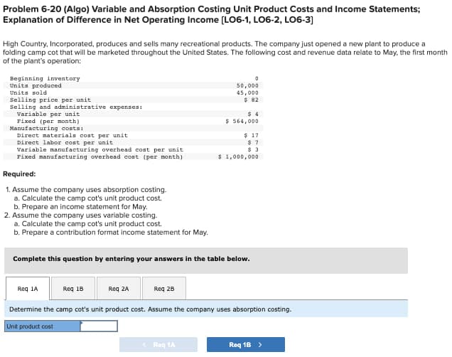 Problem 6-20 (Algo) Variable and Absorption Costing Unit Product Costs and Income Statements;
Explanation of Difference in Net Operating Income [LO6-1, L06-2, L06-3]
High Country, Incorporated, produces and sells many recreational products. The company just opened a new plant to produce a
folding camp cot that will be marketed throughout the United States. The following cost and revenue data relate to May, the first month
of the plant's operation:
Beginning inventory
Units produced
Units sold
Selling price per unit
Selling and administrative expenses:
Variable per unit
Fixed (per month)
Manufacturing costs:
Direct materials cost per unit
Direct labor cost per unit
Variable manufacturing overhead cost per unit
Fixed manufacturing overhead cost (per month)
Required:
1. Assume the company uses absorption costing.
a. Calculate the camp cot's unit product cost.
b. Prepare an income statement for May.
2. Assume the company uses variable costing.
a. Calculate the camp cot's unit product cost.
b. Prepare a contribution format income statement for May.
0
50,000
45,000
$ 82
$ 4
$ 564,000
$ 17
$ 7
$ 3
$ 1,000,000
Complete this question by entering your answers in the table below.
Req 1A
Req 18
Req 2A
Req 28
Determine the camp cot's unit product cost. Assume the company uses absorption costing.
Unit product cost
<Req 1A
Req 1B >