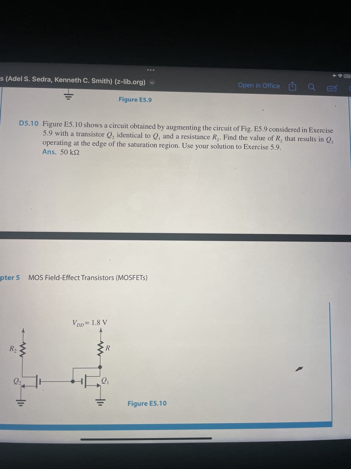 s (Adel S. Sedra, Kenneth C. Smith) (z-lib.org)
pter 5
R2₂
D5.10 Figure E5.10 shows a circuit obtained by augmenting the circuit of Fig. E5.9 considered in Exercise
5.9 with a transistor Q₂ identical to Q, and a resistance R₂. Find the value of R₂ that results in Q₂
operating at the edge of the saturation region. Use your solution to Exercise 5.9.
Ans. 50 kn
Q₂
MOS Field-Effect Transistors (MOSFETS)
VDD = 1.8 V
Figure E5.9
R
Q₁
Open in Office
Figure E5.10
VPN