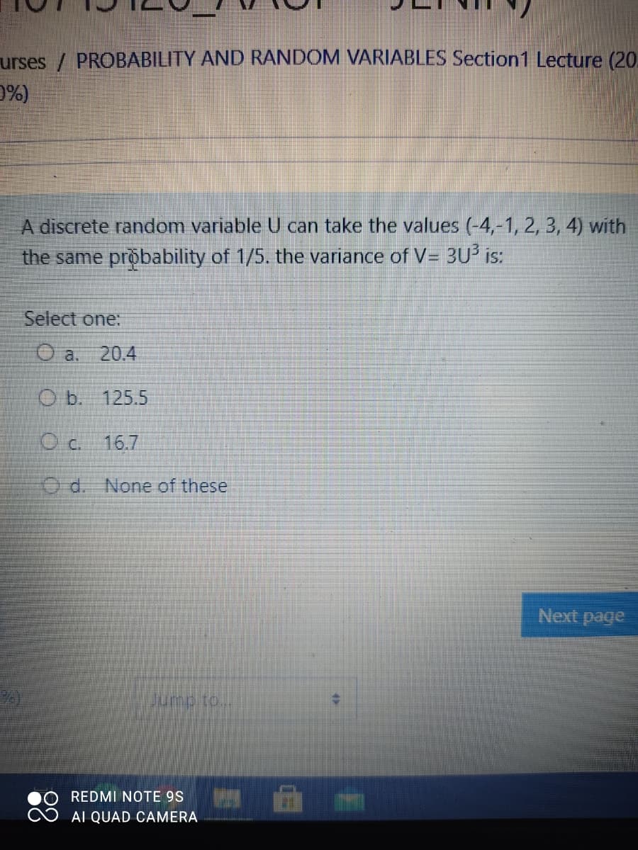 urses / PROBABILITY AND RANDOM VARIABLES Section1 Lecture (20.
D%)
A discrete random variable U can take the values (-4,-1, 2, 3, 4) with
the same probability of 1/5. the variance of V= 3U is:
Select one:
O a. 20.4
O b. 125.5
O c. 16.7
O d. None of these
Next page
REDMI NOTE 9S
AI QUAD CAMERA
